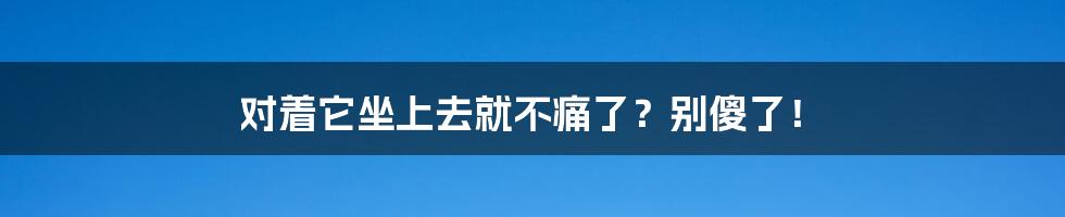 对着它坐上去就不痛了?别傻了!