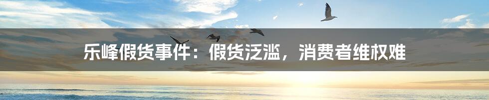 乐峰假货事件:假货泛滥,消费者维权难