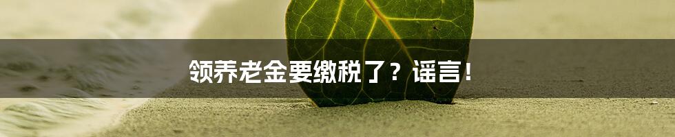 领养老金要缴税了?谣言!