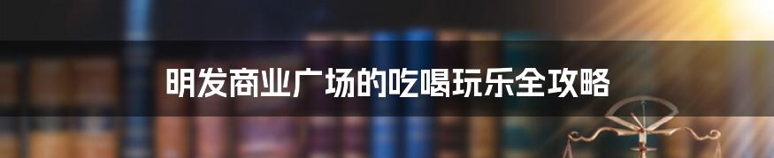 明发商业广场的吃喝玩乐全攻略