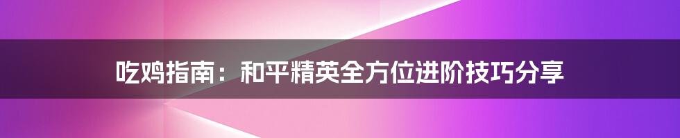 吃鸡指南:和平精英全方位进阶技巧分享