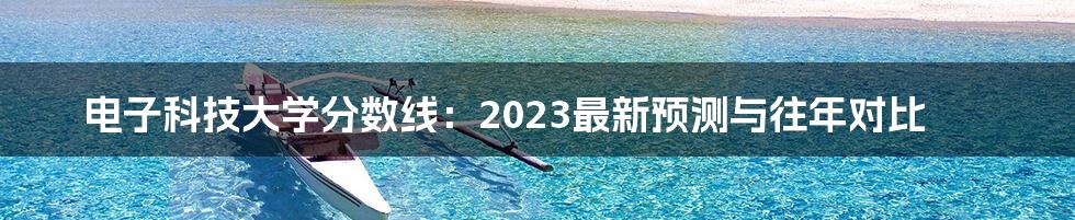 电子科技大学分数线:2023最新预测与往年对比