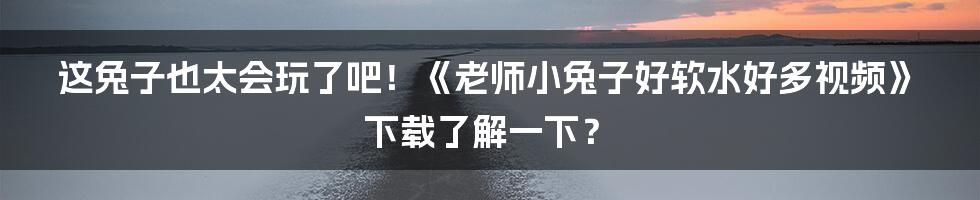 这兔子也太会玩了吧！《老师小兔子好软水好多视频》下载了解一下？