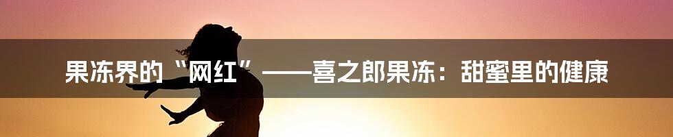 果冻界的“网红”——喜之郎果冻:甜蜜里的健康