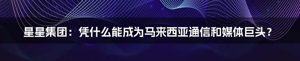 星星集团：凭什么能成为马来西亚通信和媒体巨头？