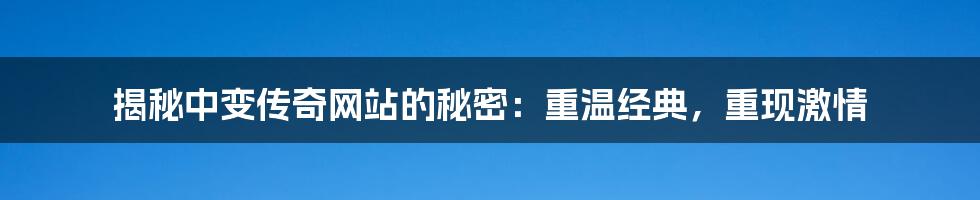 揭秘中变传奇网站的秘密:重温经典,重现激情