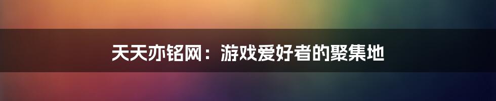 天天亦铭网:游戏爱好者的聚集地