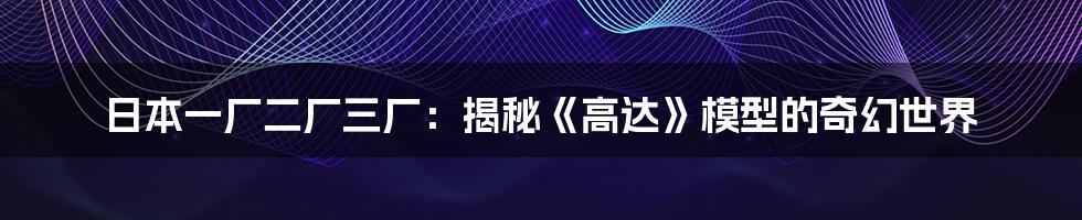 日本一厂二厂三厂:揭秘《高达》模型的奇幻世界