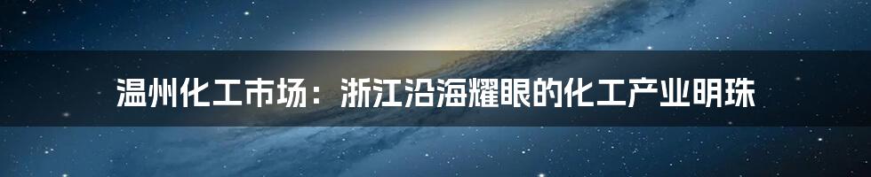 温州化工市场:浙江沿海耀眼的化工产业明珠
