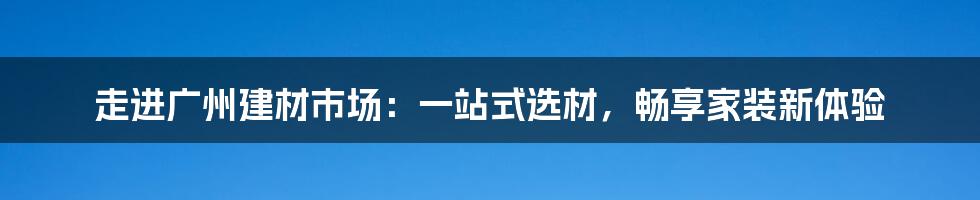 走进广州建材市场:一站式选材,畅享家装新体验
