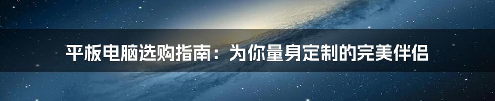 平板电脑选购指南:为你量身定制的完美伴侣