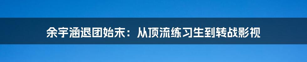 余宇涵退团始末:从顶流练习生到转战影视