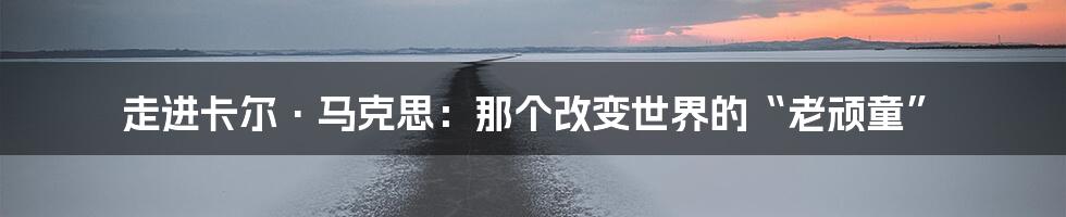 走进卡尔·马克思:那个改变世界的“老顽童”