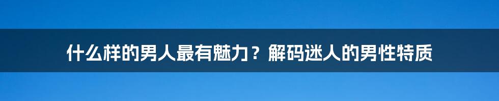 什么样的男人最有魅力?解码迷人的男性特质