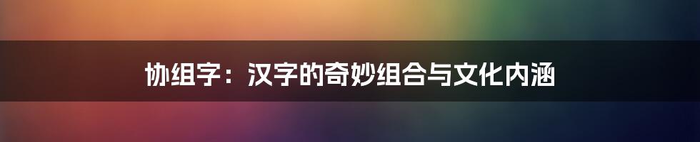 协组字:汉字的奇妙组合与文化内涵