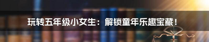 玩转五年级小女生:解锁童年乐趣宝藏!
