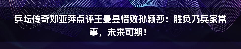乒坛传奇邓亚萍点评王曼昱惜败孙颖莎:胜负乃兵家常事,未来可期!