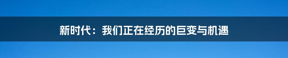 新时代:我们正在经历的巨变与机遇