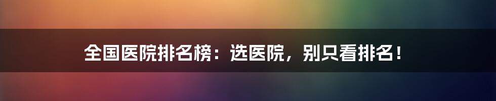 全国医院排名榜:选医院,别只看排名!