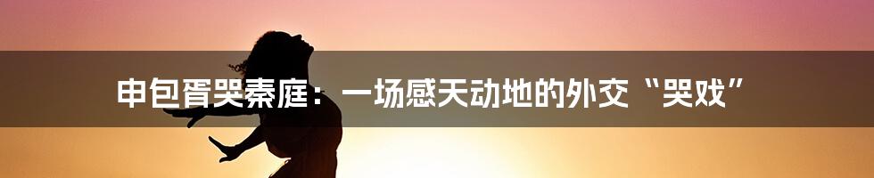 申包胥哭秦庭:一场感天动地的外交“哭戏”
