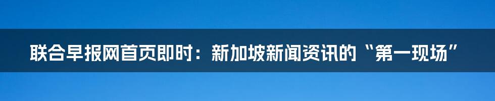 联合早报网首页即时:新加坡新闻资讯的“第一现场”