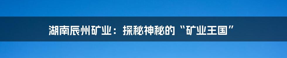 湖南辰州矿业:探秘神秘的“矿业王国”