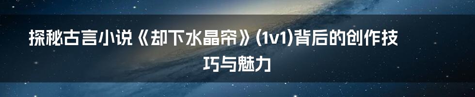 探秘古言小说《却下水晶帘》(1v1)背后的创作技巧与魅力