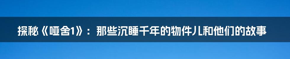 探秘《哑舍1》:那些沉睡千年的物件儿和他们的故事