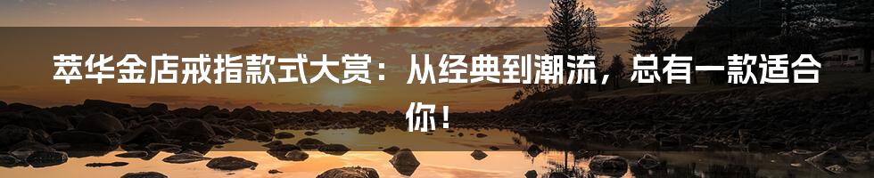萃华金店戒指款式大赏:从经典到潮流,总有一款适合你!