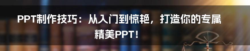 PPT制作技巧:从入门到惊艳,打造你的专属精美PPT!