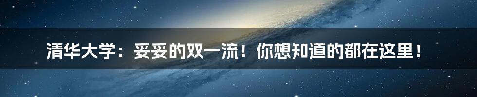 清华大学:妥妥的双一流!你想知道的都在这里!