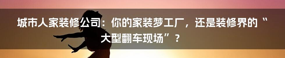 城市人家装修公司:你的家装梦工厂,还是装修界的“大型翻车现场”?