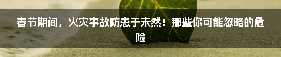 春节期间,火灾事故防患于未然!那些你可能忽略的危险