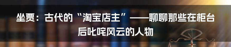 坐贾:古代的“淘宝店主”——聊聊那些在柜台后叱咤风云的人物