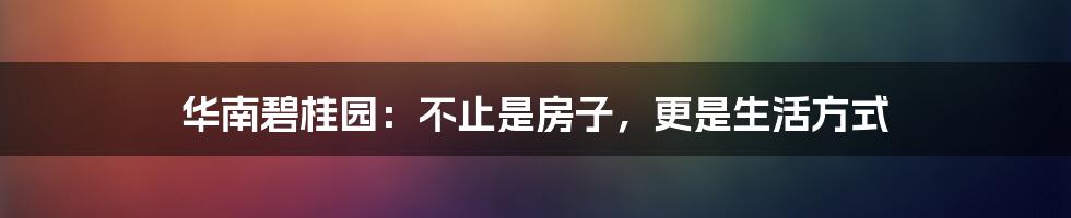 华南碧桂园:不止是房子,更是生活方式