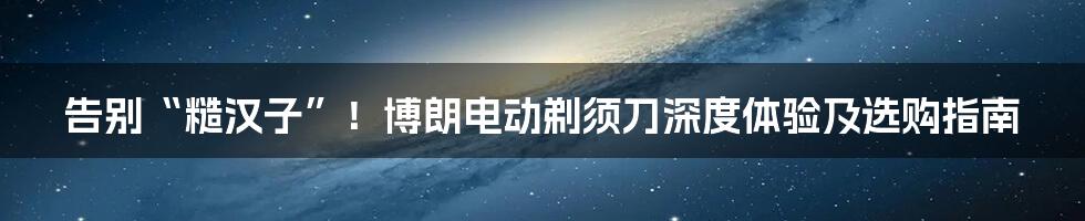 告别“糙汉子”!博朗电动剃须刀深度体验及选购指南