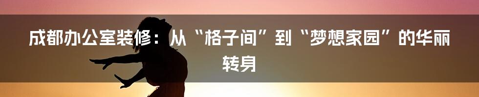 成都办公室装修:从“格子间”到“梦想家园”的华丽转身