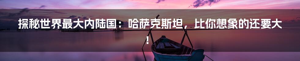 探秘世界最大内陆国:哈萨克斯坦,比你想象的还要大!