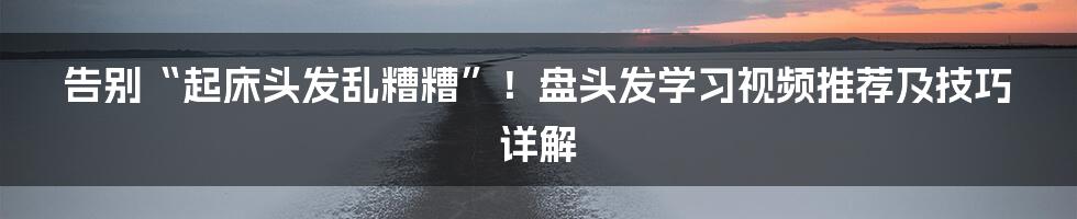告别“起床头发乱糟糟”!盘头发学习视频推荐及技巧详解