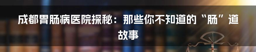 成都胃肠病医院探秘:那些你不知道的“肠”道故事