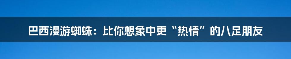 巴西漫游蜘蛛:比你想象中更“热情”的八足朋友
