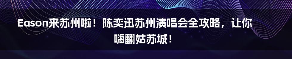 Eason来苏州啦!陈奕迅苏州演唱会全攻略,让你嗨翻姑苏城!