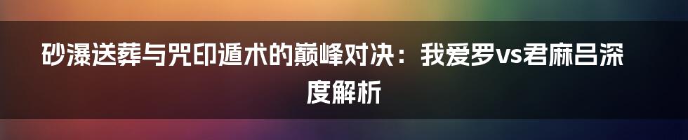 砂瀑送葬与咒印遁术的巅峰对决:我爱罗vs君麻吕深度解析