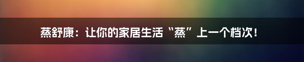 蒸舒康:让你的家居生活“蒸”上一个档次!