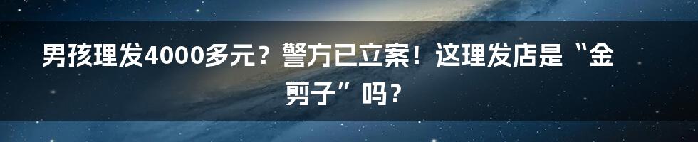 男孩理发4000多元?警方已立案!这理发店是“金剪子”吗?