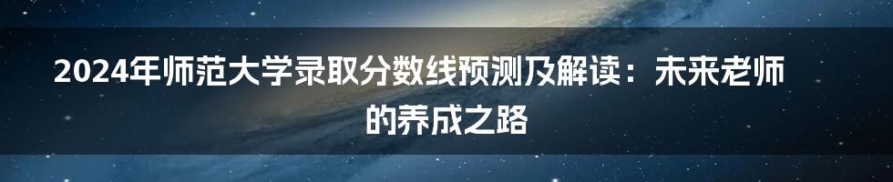 2024年师范大学录取分数线预测及解读:未来老师的养成之路