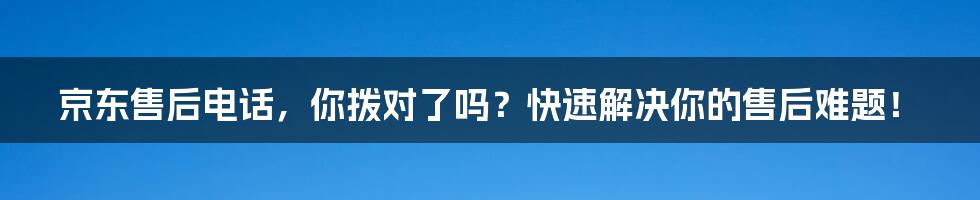 京东售后电话,你拨对了吗?快速解决你的售后难题!
