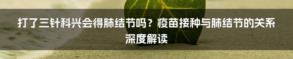 打了三针科兴会得肺结节吗?疫苗接种与肺结节的关系深度解读