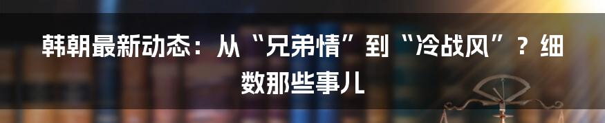 韩朝最新动态:从“兄弟情”到“冷战风”?细数那些事儿