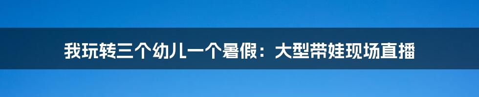 我玩转三个幼儿一个暑假:大型带娃现场直播